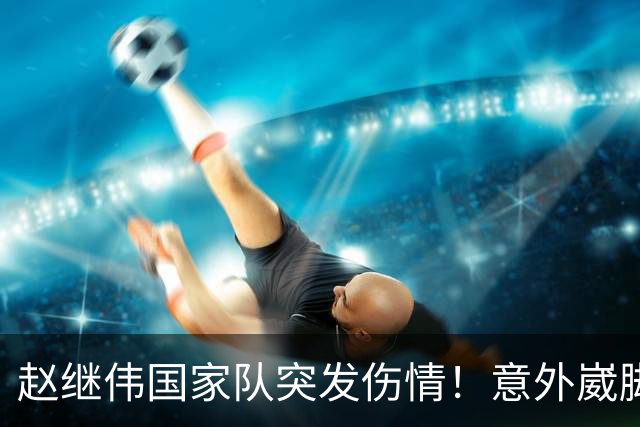 赵继伟国家队突发伤情！意外崴脚，幸好无碍，期待别缺席世预赛！